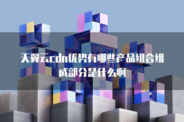天翼云cdn优势有哪些产品组合组成部分是什么啊