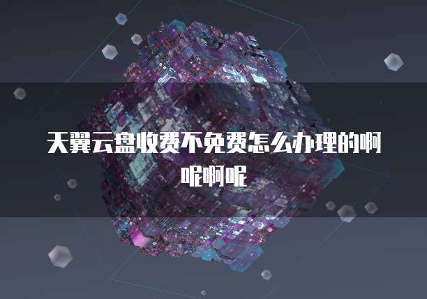 天翼云盘收费不免费怎么办理的啊呢啊呢