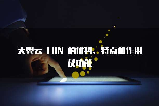 天翼云 CDN 的优势、特点和作用及功能