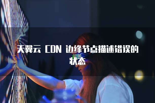天翼云 CDN 边缘节点描述错误的状态