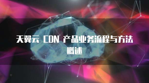 天翼云 CDN 产品业务流程与方法概述