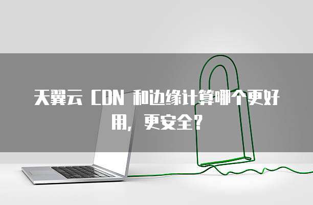 天翼云 CDN 和边缘计算哪个更好用,更安全?