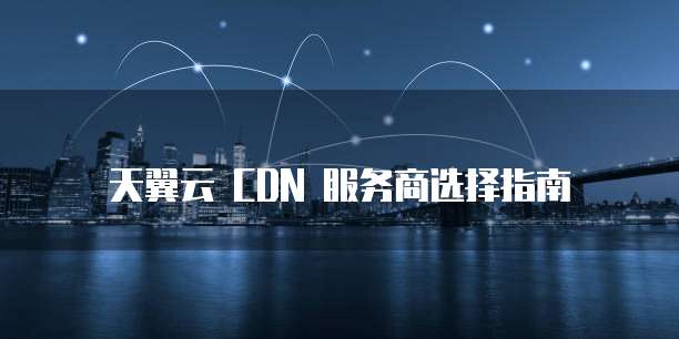 天翼云 CDN 服务商选择指南