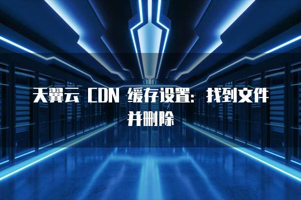 天翼云 CDN 缓存设置：找到文件并删除