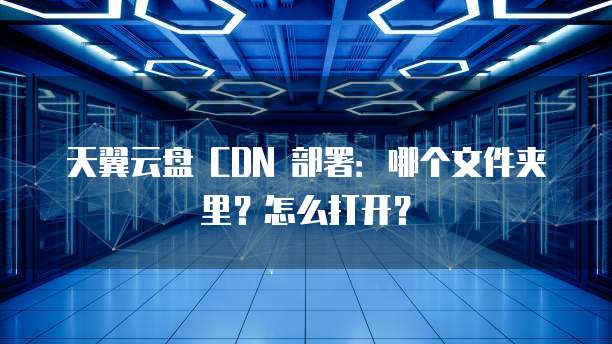天翼云盘 CDN 部署:哪个文件夹里?怎么打开?