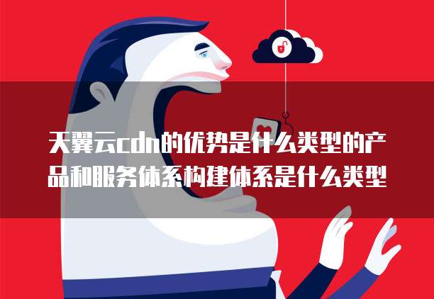 天翼云cdn的优势是什么类型的产品和服务体系构建体系是什么类型