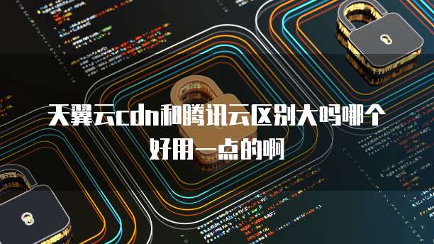 天翼云cdn和腾讯云区别大吗哪个好用一点的啊