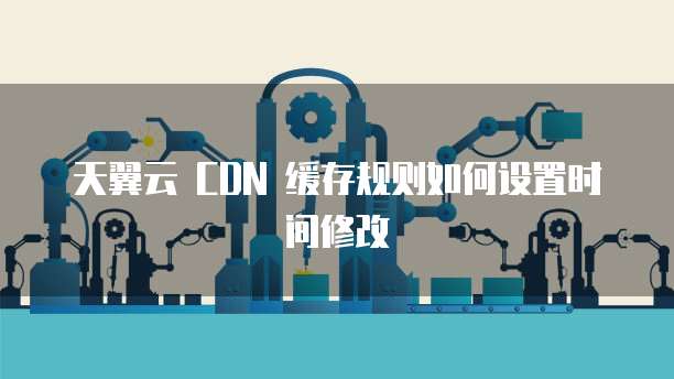 天翼云 CDN 缓存规则如何设置时间修改