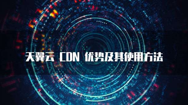 天翼云 CDN 优势及其使用方法