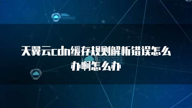天翼云cdn缓存规则解析错误怎么办啊怎么办