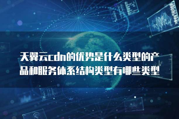 天翼云cdn的优势是什么类型的产品和服务体系结构类型有哪些类型