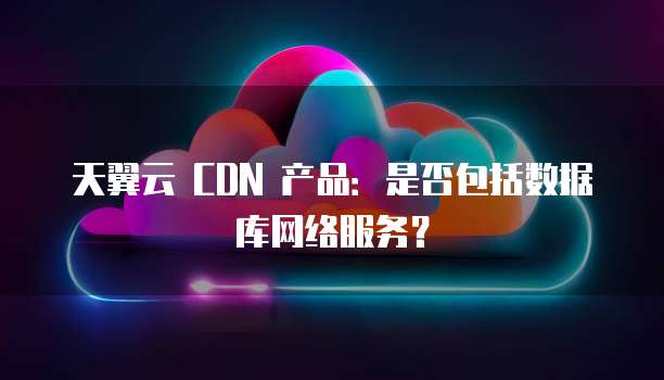 天翼云 CDN 产品:是否包括数据库网络服务?