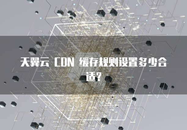 天翼云 CDN 缓存规则设置多少合适?