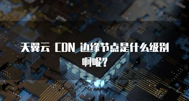 天翼云 CDN 边缘节点是什么级别啊呢？