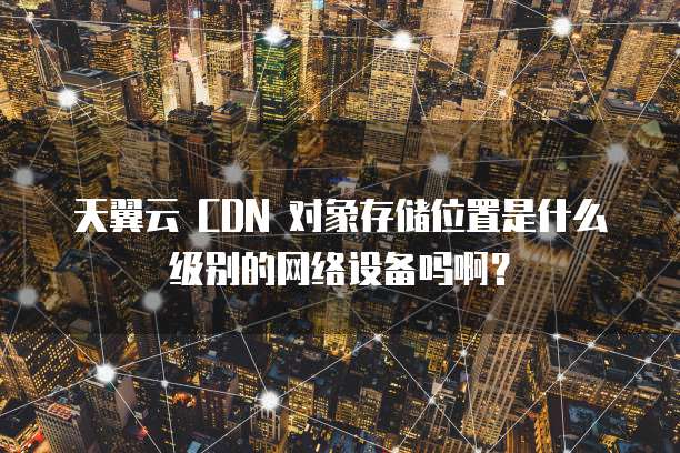 天翼云 CDN 对象存储位置是什么级别的网络设备吗啊?