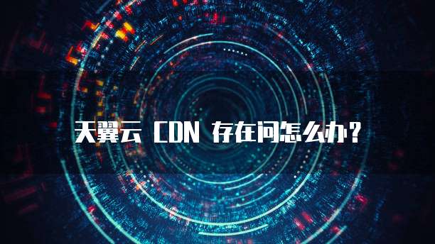 天翼云 CDN 存在问怎么办?