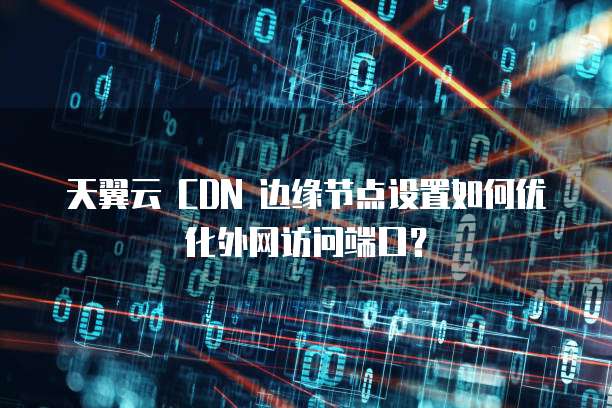 天翼云 CDN 边缘节点设置如何优化外网访问端口？