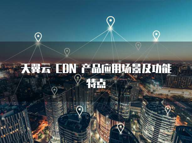 天翼云 CDN 产品应用场景及功能特点