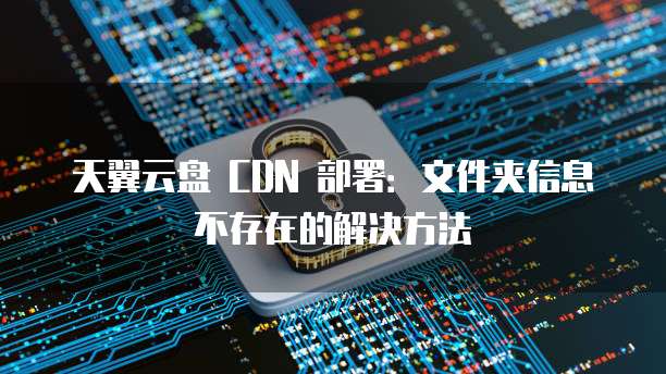 天翼云盘 CDN 部署:文件夹信息不存在的解决方法