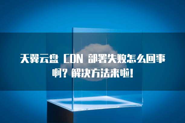 天翼云盘 CDN 部署失败怎么回事啊?解决方法来啦!