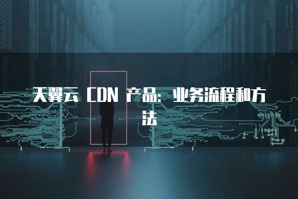 天翼云 CDN 产品:业务流程和方法