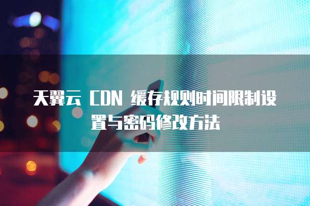天翼云 CDN 缓存规则时间限制设置与密码修改方法