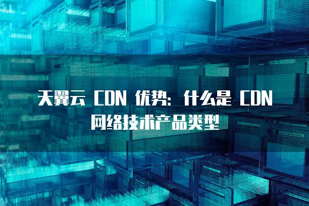 天翼云 CDN 优势:什么是 CDN 网络技术产品类型