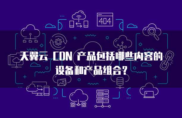 天翼云 CDN 产品包括哪些内容的设备和产品组合?