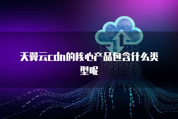 天翼云cdn的核心产品包含什么类型呢