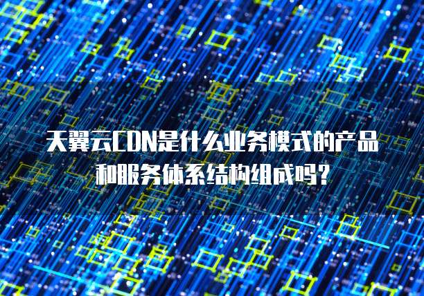 天翼云CDN是什么业务模式的产品和服务体系结构组成吗?