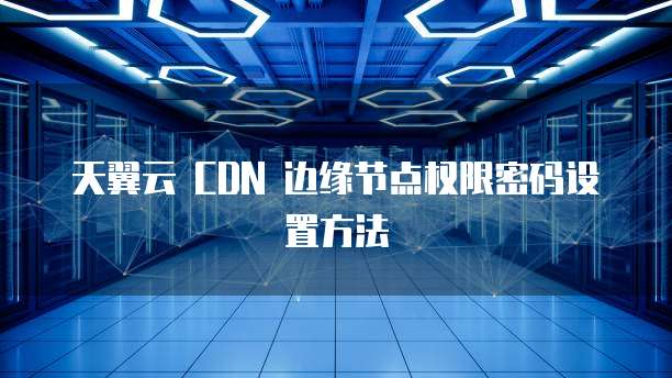 天翼云 CDN 边缘节点权限密码设置方法