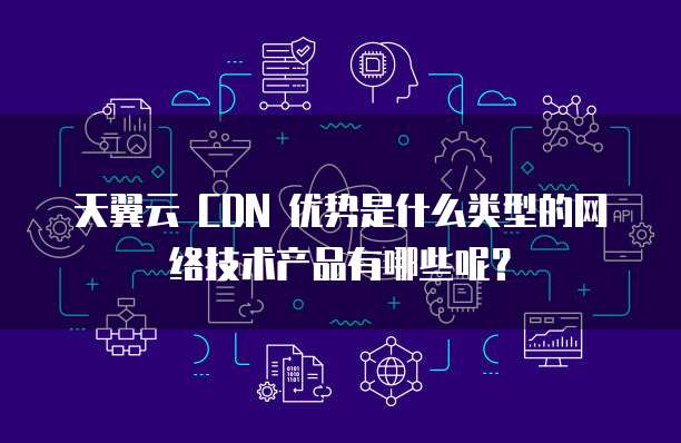 天翼云 CDN 优势是什么类型的网络技术产品有哪些呢?