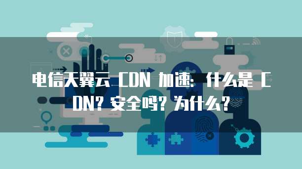 电信天翼云 CDN 加速:什么是 CDN?安全吗?为什么?