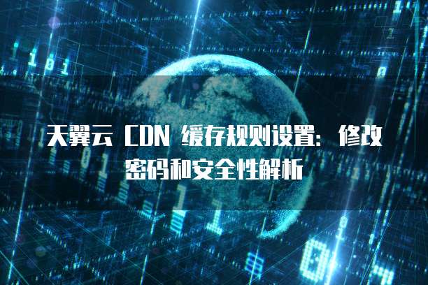 天翼云 CDN 缓存规则设置:修改密码和安全性解析