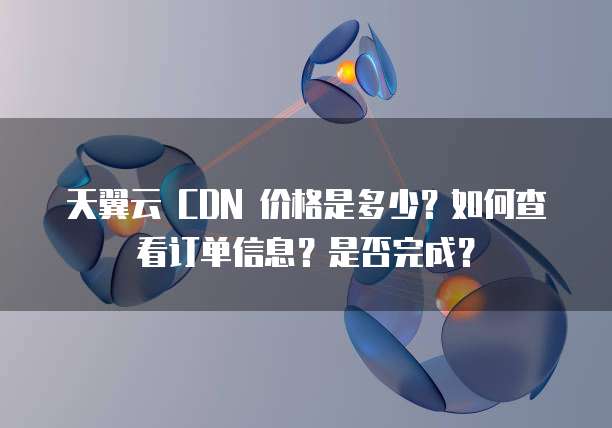 天翼云 CDN 价格是多少?如何查看订单信息?是否完成?