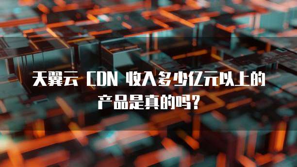 天翼云 CDN 收入多少亿元以上的产品是真的吗?