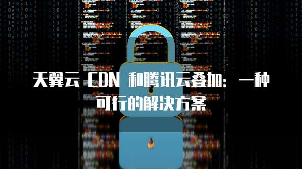 天翼云 CDN 和腾讯云叠加:一种可行的解决方案