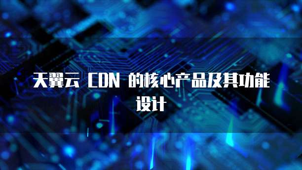 天翼云 CDN 的核心产品及其功能设计
