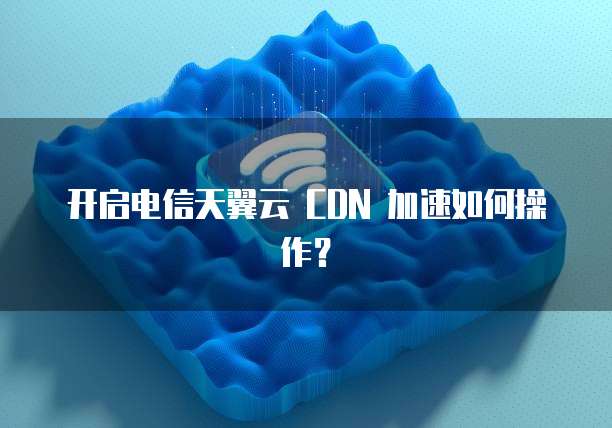 开启电信天翼云 CDN 加速如何操作？
