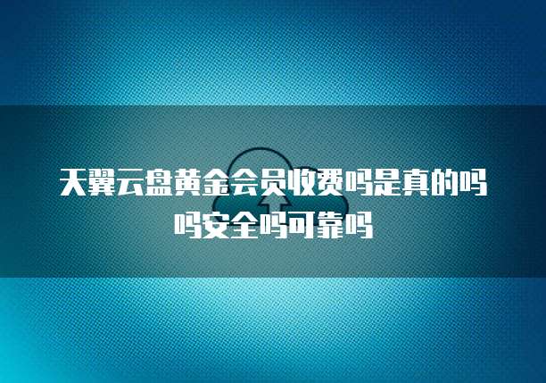 天翼云盘黄金会员收费吗是真的吗吗安全吗可靠吗