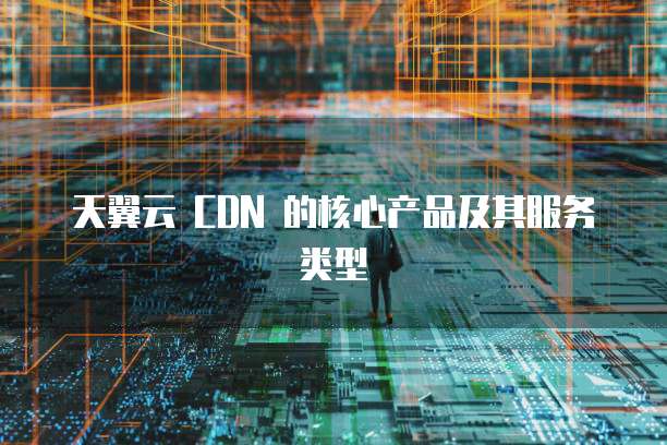 天翼云 CDN 的核心产品及其服务类型