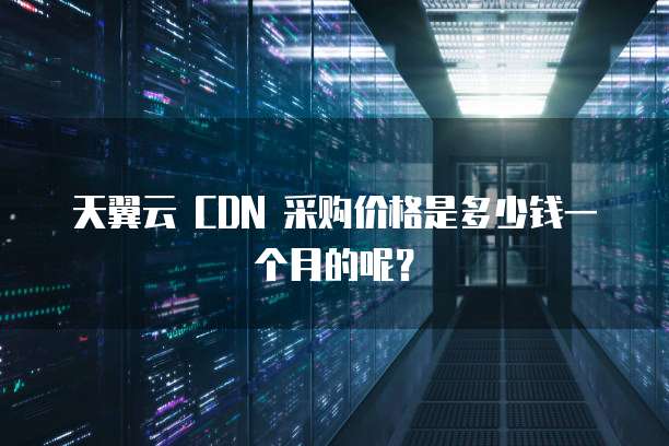 天翼云 CDN 采购价格是多少钱一个月的呢?