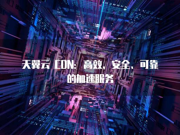 天翼云 CDN:高效、安全、可靠的加速服务