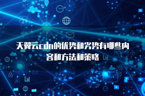 天翼云cdn的优势和劣势有哪些内容和方法和策略