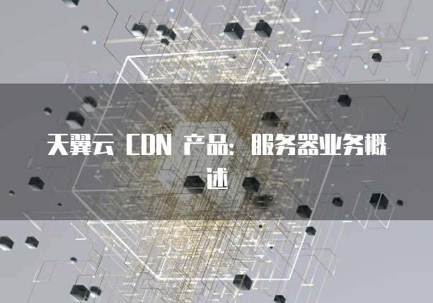 天翼云 CDN 产品:服务器业务概述