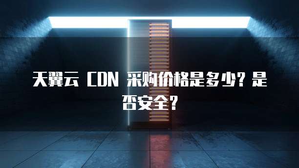 天翼云 CDN 采购价格是多少?是否安全?