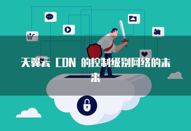 天翼云 CDN 的控制级别网络的未来
