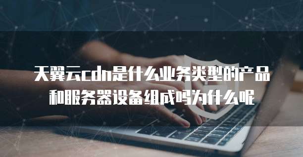 天翼云cdn是什么业务类型的产品和服务器设备组成吗为什么呢