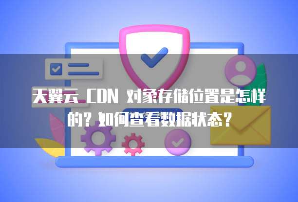 天翼云 CDN 对象存储位置是怎样的？如何查看数据状态？