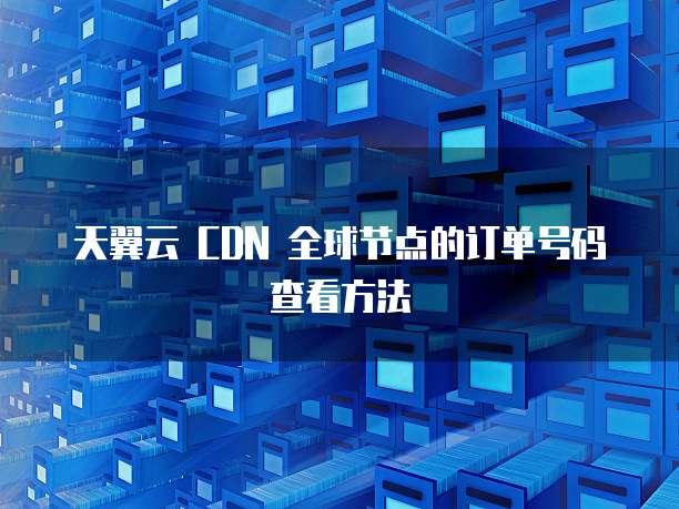 天翼云 CDN 全球节点的订单号码查看方法